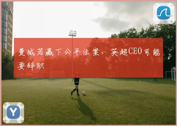 曼城若赢下公平法案，英超CEO可能要辞职