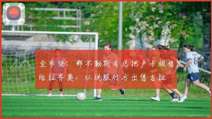 全市场：那不勒斯考虑把卢卡租借给拉齐奥，以说服对方出售吉拉