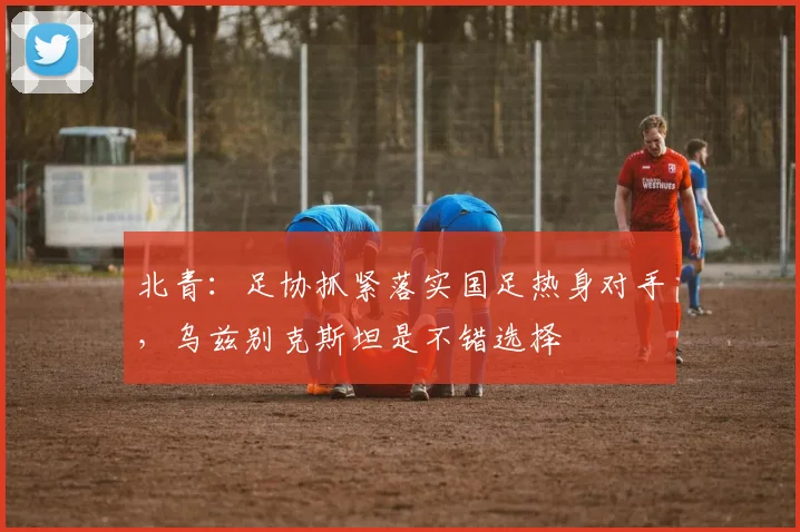 北青：足协抓紧落实国足热身对手，乌兹别克斯坦是不错选择